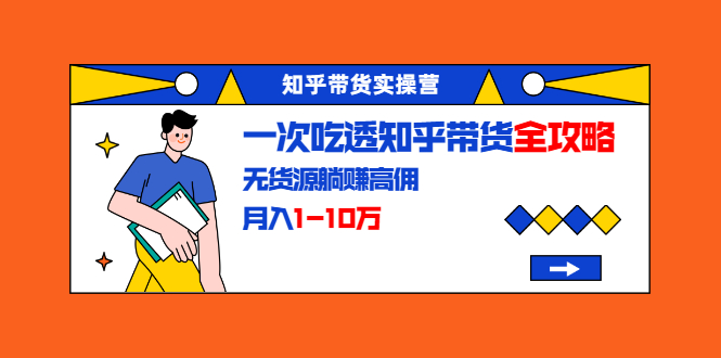 知乎带货实操营：一次吃透知乎带货全攻略 无货源躺赚高佣，月入1-10万-第一资源网