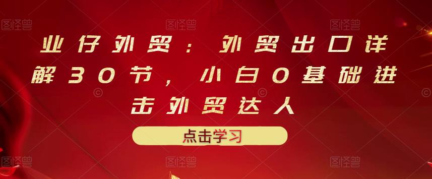业仔外贸：外贸出口详解30节，小白0基础进击外贸达人 价值666元-第一资源网