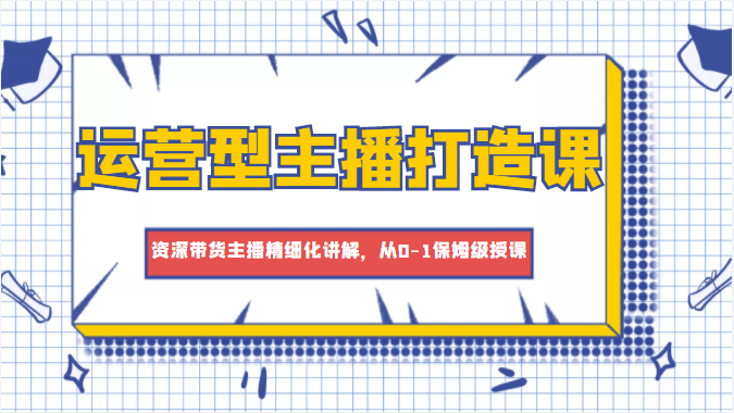 运营型主播打造课，资深带货主播精细化讲解，从0-1保姆级授课-第一资源网