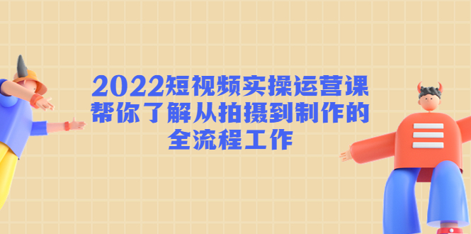 2022短视频实操运营课：帮你了解从拍摄到制作的全流程工作-第一资源网