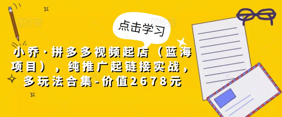 小乔·拼多多视频起店（蓝海项目），纯推广起链接实战，多玩法合集-价值2678元-第一资源网