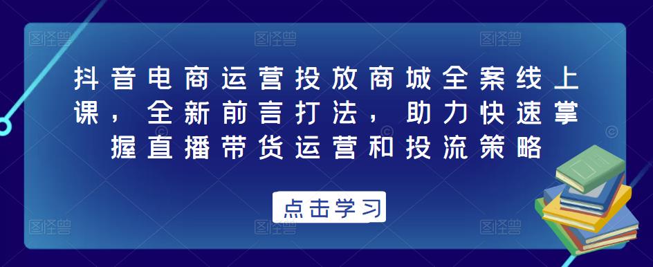 抖音电商运营投放商城全案线上课，全新前言打法，助力快速掌握直播带货运营和投流策略-第一资源网