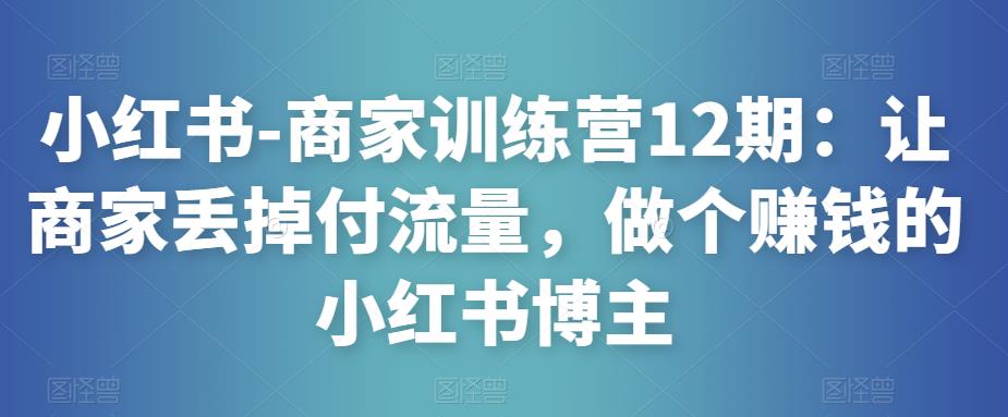 小红书-商家训练营12期：让商家丢掉付流量，做个赚钱的小红书博主-第一资源网