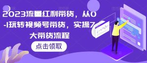 2023流量红利带货,从0-1玩转视频号带货,实操7大带货流程-第一资源网