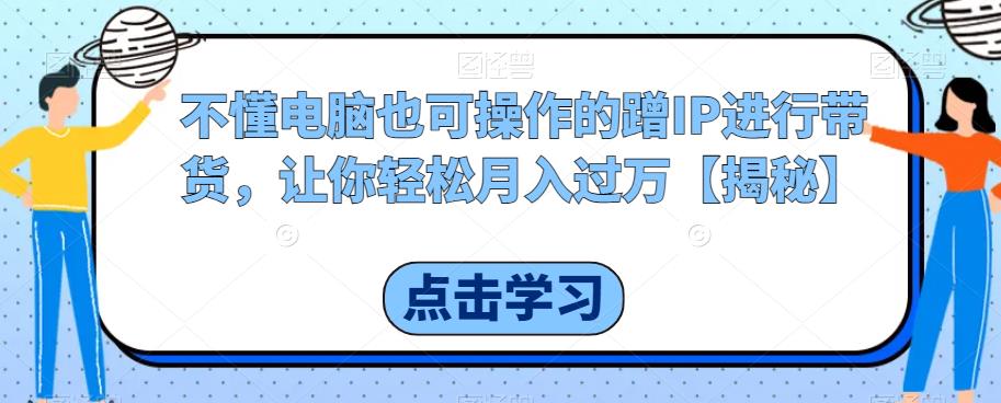 不懂电脑也可操作的蹭IP进行带货，让你轻松月入过万【揭秘】-第一资源网