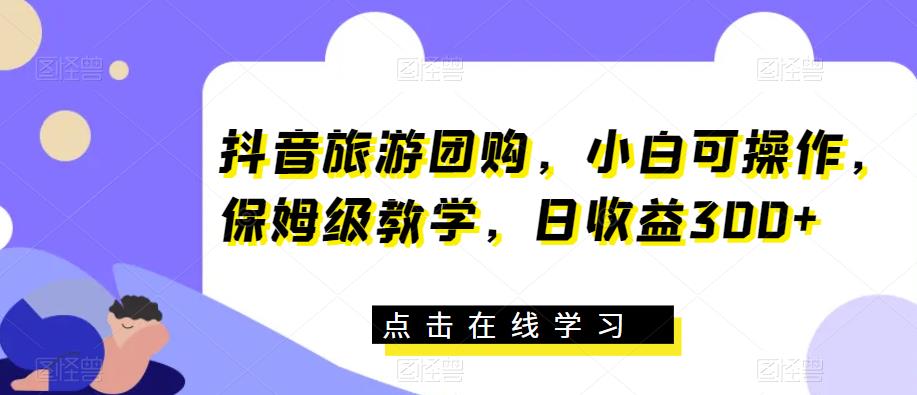 抖音旅游团购，小白可操作，保姆级教学，日收益300+【揭秘】-第一资源网