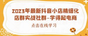 2023年最新抖音小店精细化店群实战社群-学得起电商-第一资源网