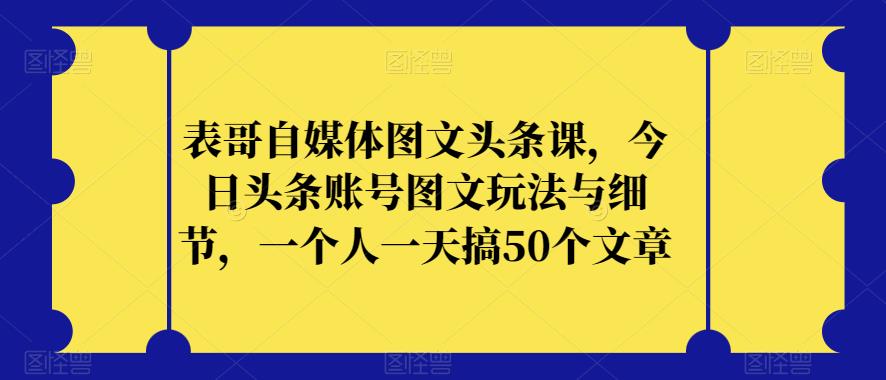 表哥自媒体图文头条课，今日头条账号图文玩法与细节，一个人一天搞50个文章-第一资源网