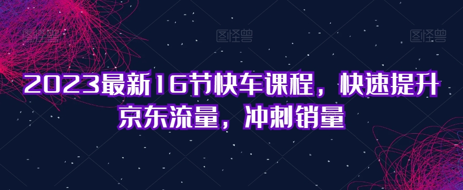 2023最新16节快车课程，快速提升京东流量，冲刺销量-第一资源网