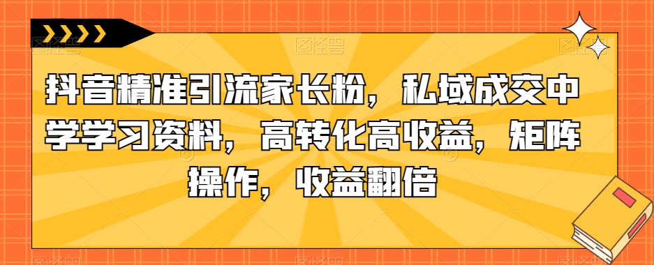抖音精准引流家长粉，私域成交中学学习资料，高转化高收益，矩阵操作，收益翻倍【揭秘】-第一资源网