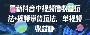 最新抖音中视频撸收益玩法+视频带货,单视频收益1000+-第一资源网