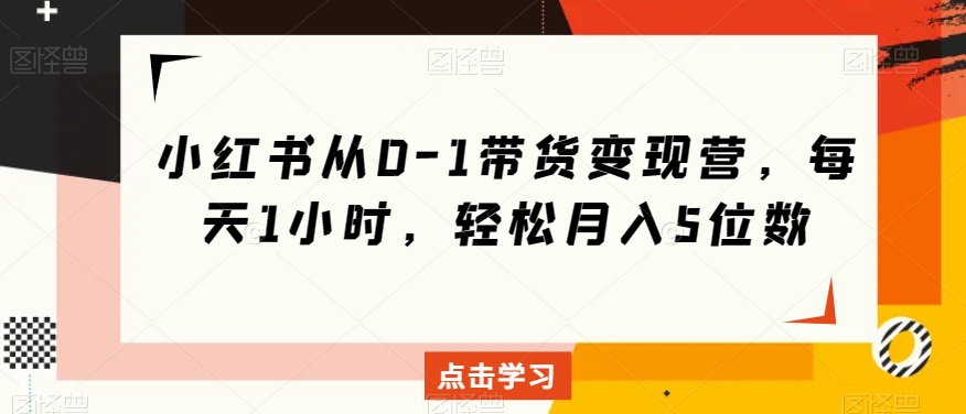 小红书从0-1带货变现营，每天1小时，轻松月入5位数-第一资源网