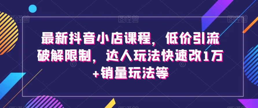 最新抖音小店课程，低价引流破解限制，达人玩法快速改1万+销量玩法等-第一资源网