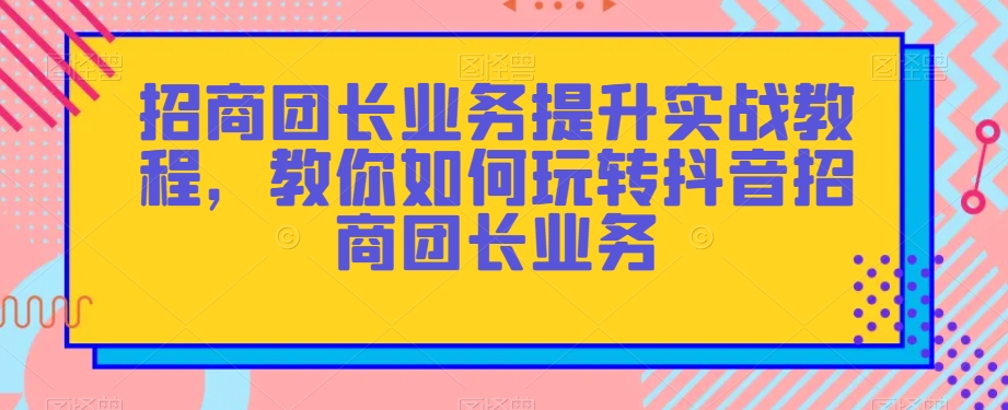 招商团长业务提升实战教程，教你如何玩转抖音招商团长业务-第一资源网