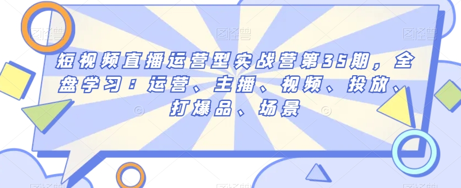 短视频直播运营型实战营第35期，全盘学习：运营、主播、视频、投放、打爆品、场景-第一资源网