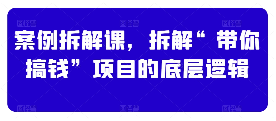 案例拆解课，拆解“带你搞钱”项目的底层逻辑-第一资源网