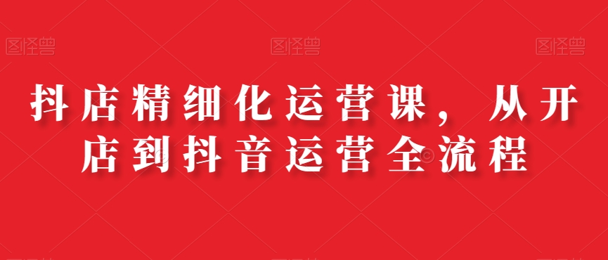 抖店精细化运营课，从开店到抖音运营全流程-第一资源网