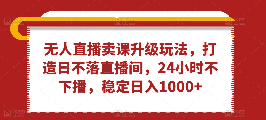 无人直播卖课升级玩法，打造日不落直播间，24小时不下播，稳定日入1000+【揭秘】-第一资源网
