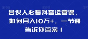 合伙人必看抖音运营课,如何月入10万+,一节课告诉你答案!-第一资源网