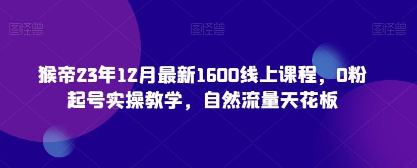 猴帝23年12月最新1600线上课程，0粉起号实操教学，自然流量天花板-第一资源网