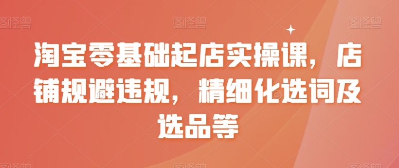 淘宝零基础起店实操课，店铺规避违规，精细化选词及选品等-第一资源网
