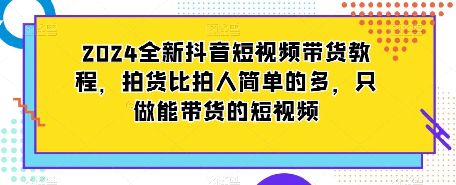 2024全新抖音短视频带货教程，拍货比拍人简单的多，只做能带货的短视频-第一资源网