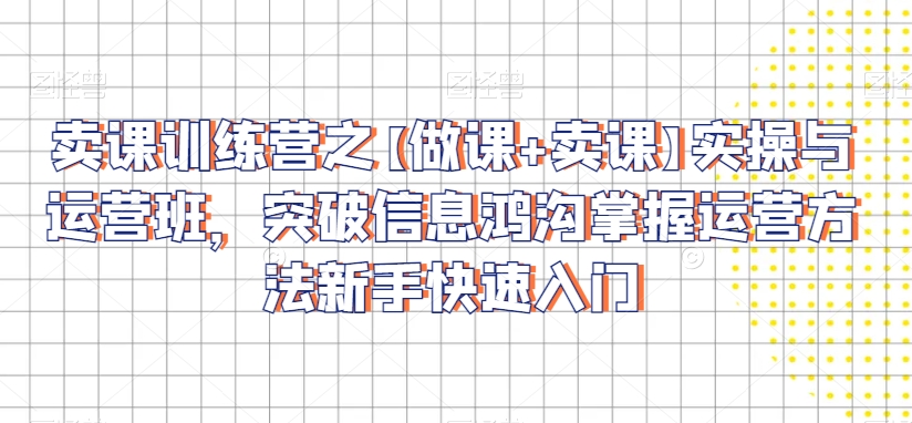 卖课训练营之【做课+卖课】实操与运营班，突破信息鸿沟掌握运营方法新手快速入门-第一资源网
