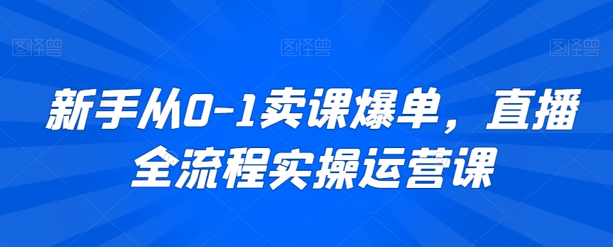 新手从0-1卖课爆单，直播全流程实操运营课-第一资源网