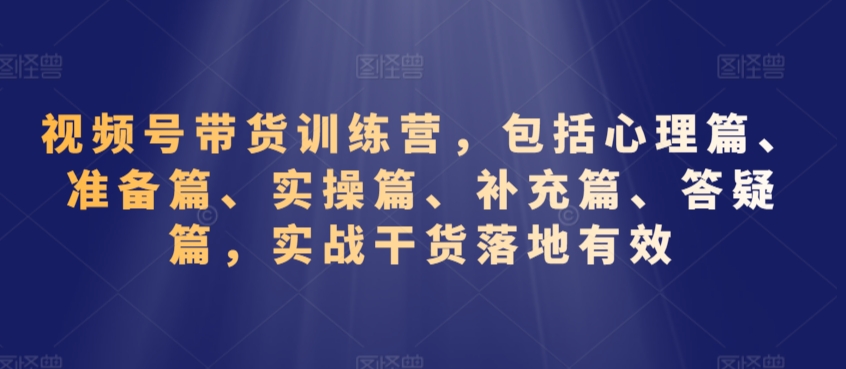 视频号带货训练营，包括心理篇、准备篇、实操篇、补充篇、答疑篇，实战干货落地有效-第一资源网