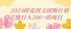 2024鲜花图文团购计划小白能稳定每日收入三位数的项目【揭秘】-第一资源网
