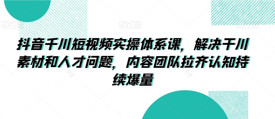抖音千川短视频实操体系课，解决干川素材和人才问题，内容团队拉齐认知持续爆量-第一资源网