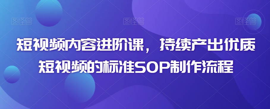 短视频内容进阶课，持续产出优质短视频的标准SOP制作流程-第一资源网