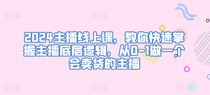 2024主播线上课，教你快速掌握主播底层逻辑，从0-1做一个会卖货的主播-第一资源网