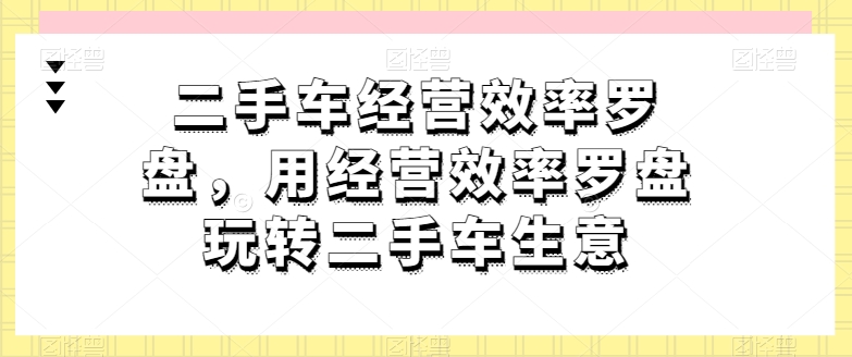 二手车经营效率罗盘，用经营效率罗盘玩转二手车生意-第一资源网