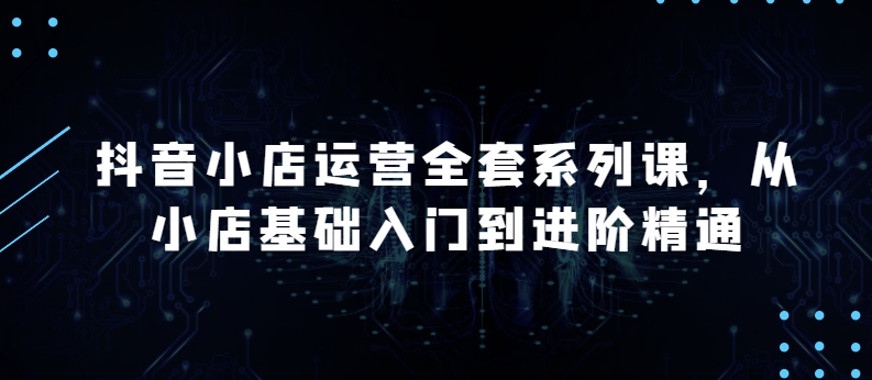 抖音小店运营全套系列课，全新升级，从小店基础入门到进阶精通，系统掌握月销百万小店的核心秘密-第一资源网