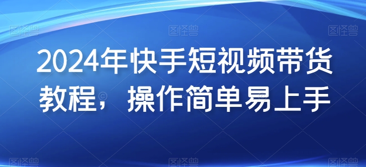 2024年快手短视频带货教程，操作简单易上手-第一资源网