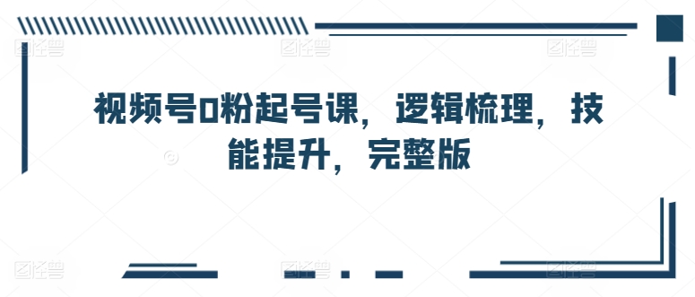 视频号0粉起号课，逻辑梳理，技能提升，完整版-第一资源网