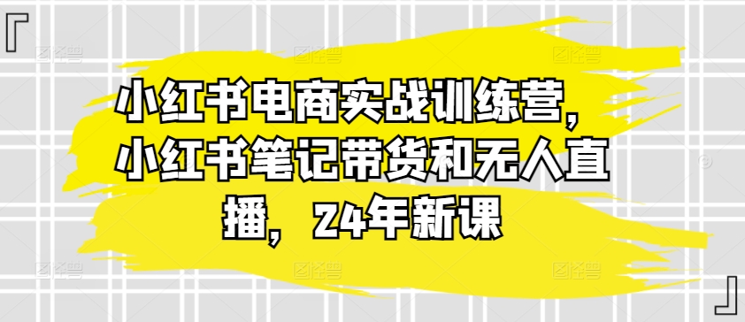 小红书电商实战训练营，小红书笔记带货和无人直播，24年新课-第一资源网