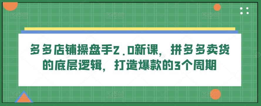 多多店铺操盘手2.0新课，拼多多卖货的底层逻辑，打造爆款的3个周期-第一资源网