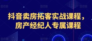抖音卖房拓客实战课程,房产经纪人专属课程-第一资源网