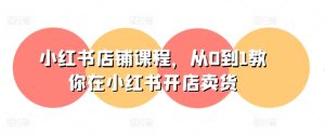 小红书店铺课程,从0到1教你在小红书开店卖货-第一资源网