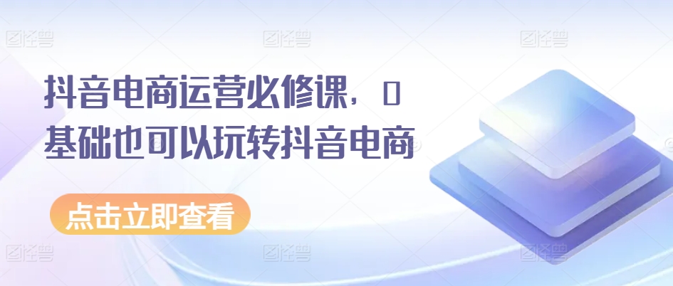 抖音电商运营必修课，0基础也可以玩转抖音电商-第一资源网
