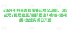 2024年抖音直播带货起号全攻略,0粉起号/账号权重/团队搭建/Ab链+短视频+鱼塘实操日不落-第一资源网