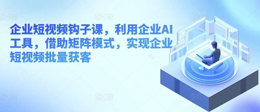 企业短视频钩子课，利用企业AI工具，借助矩阵模式，实现企业短视频批量获客-第一资源网