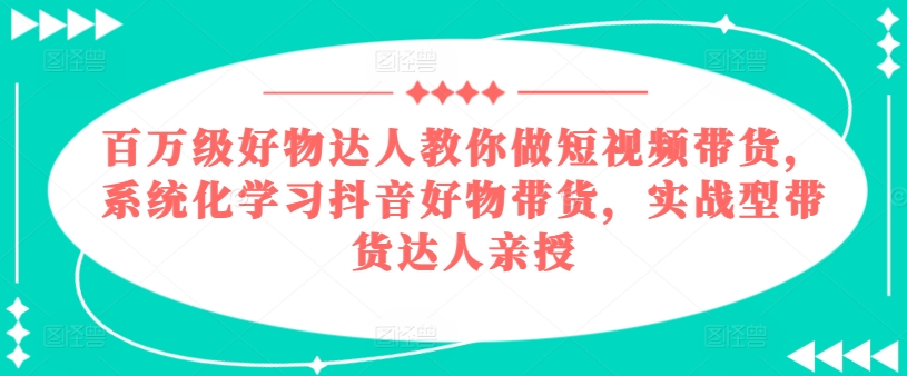 百万级好物达人教你做短视频带货，系统化学习抖音好物带货，实战型带货达人亲授-第一资源网