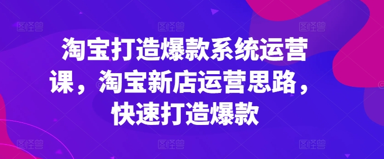 淘宝打造爆款系统运营课，淘宝新店运营思路，快速打造爆款-第一资源网