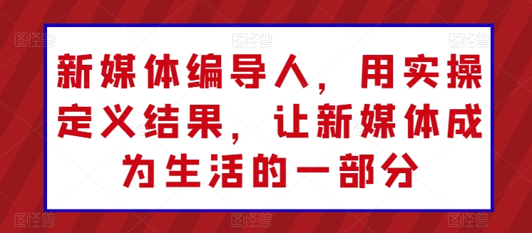 新媒体编导人，用实操定义结果，让新媒体成为生活的一部分-第一资源网