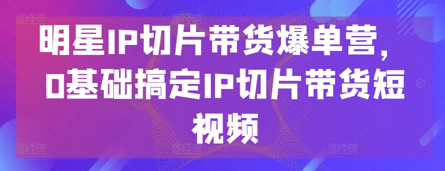 明星IP切片带货爆单营，0基础搞定IP切片带货短视频-第一资源网