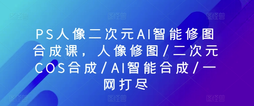 PS人像二次元AI智能修图合成课，人像修图/二次元COS合成/AI智能合成/一网打尽-第一资源网