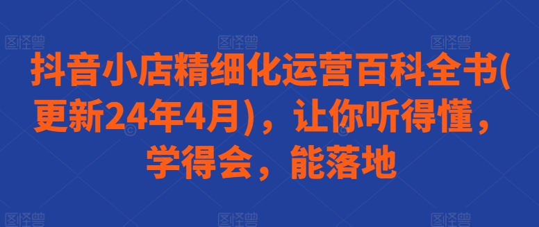 抖音小店精细化运营百科全书(更新24年4月)，让你听得懂，学得会，能落地-第一资源网